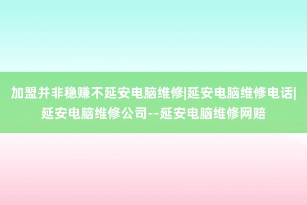 加盟并非稳赚不延安电脑维修|延安电脑维修电话|延安电脑维修公司--延安电脑维修网赔