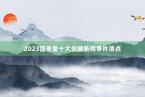 2023国表里十大关键新闻事件清点